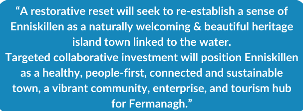 “A restorative reset will seek to re establish a sense of Enniskillen as a naturally welcoming & beautiful heritage island town linked to the water. Targeted collaborative investment will position
