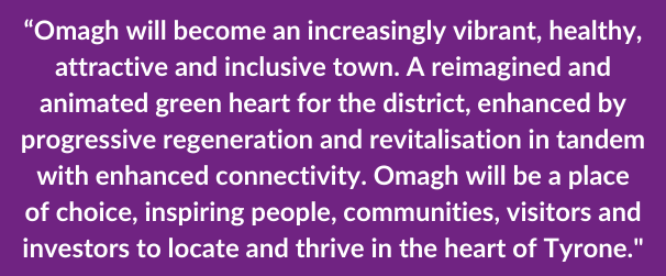 “Omagh will become an increasingly vibrant, healthy, attractive and inclusive town. A reimagined and animated green heart for the district, enhanced by progressive regeneration and revitalisation